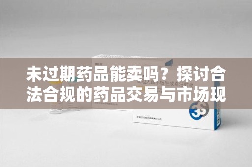 三亚未过期药品能卖吗？探讨合法合规的药品交易与市场现状