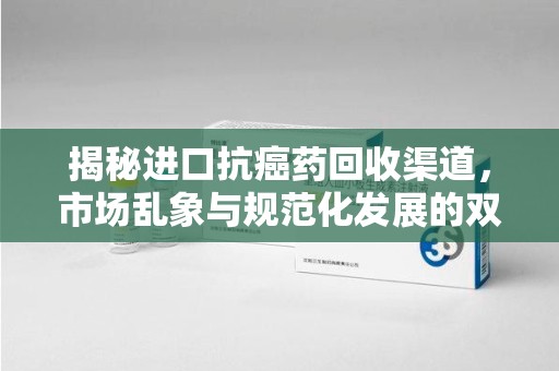 三亚揭秘进口抗癌药回收渠道，市场乱象与规范化发展的双重挑战