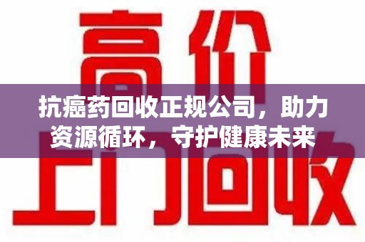 三亚抗癌药回收正规公司，助力资源循环，守护健康未来