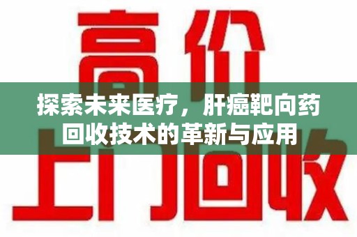 三亚探索未来医疗，肝癌靶向药回收技术的革新与应用