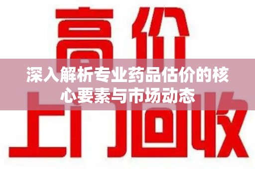 三亚深入解析专业药品估价的核心要素与市场动态